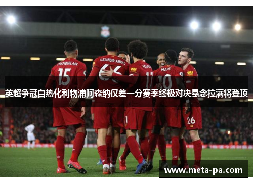 英超争冠白热化利物浦阿森纳仅差一分赛季终极对决悬念拉满将登顶