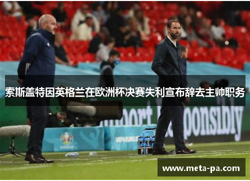 索斯盖特因英格兰在欧洲杯决赛失利宣布辞去主帅职务