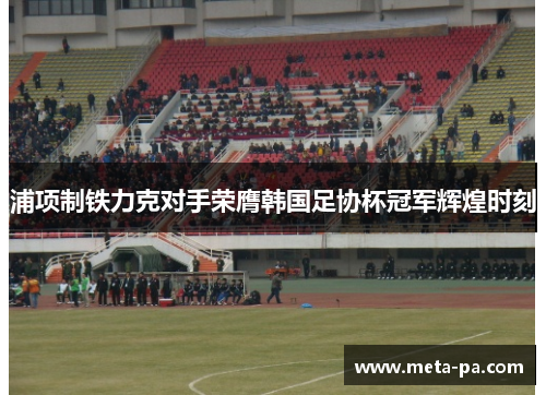 浦项制铁力克对手荣膺韩国足协杯冠军辉煌时刻 浦项制铁力克对手荣膺韩国足协杯冠军辉煌时刻